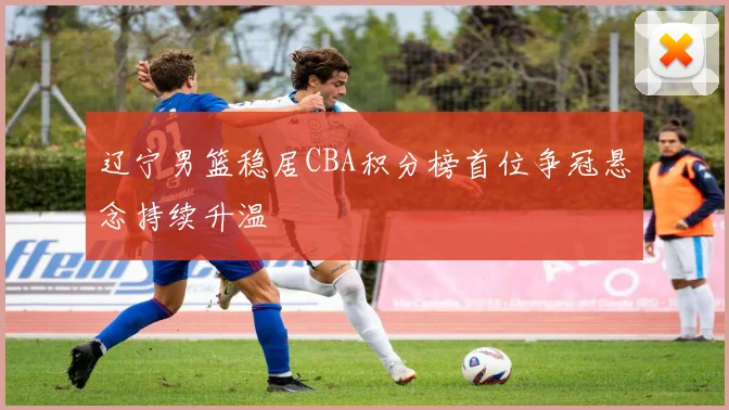 辽宁男篮稳居CBA积分榜首位争冠悬念持续升温