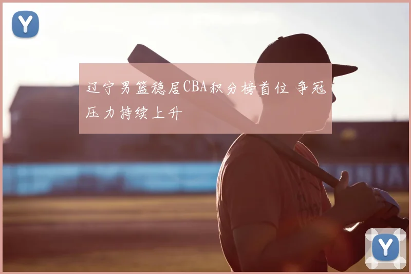 辽宁男篮稳居CBA积分榜首位 争冠压力持续上升