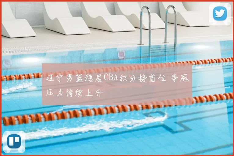 辽宁男篮稳居CBA积分榜首位 争冠压力持续上升