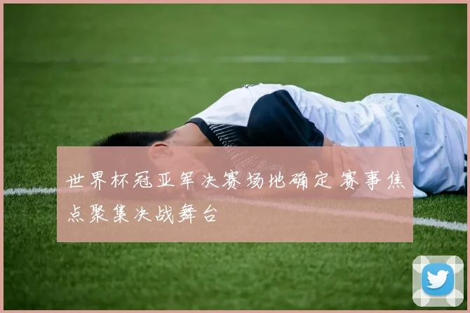 世界杯冠亚军决赛场地确定 赛事焦点聚集决战舞台
