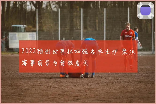 2022预测世界杯四强名单出炉 聚焦赛事前景与晋级看点