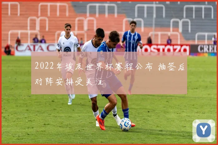 2022年埃及世界杯赛程公布 抽签后对阵安排受关注