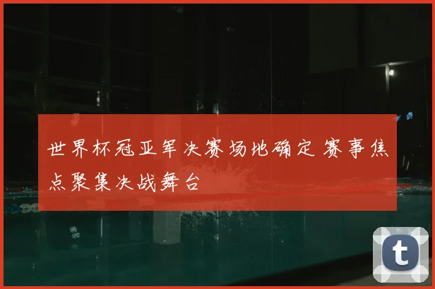 世界杯冠亚军决赛场地确定 赛事焦点聚集决战舞台
