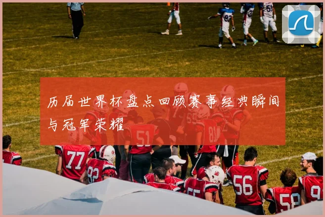 历届世界杯盘点回顾赛事经典瞬间与冠军荣耀
